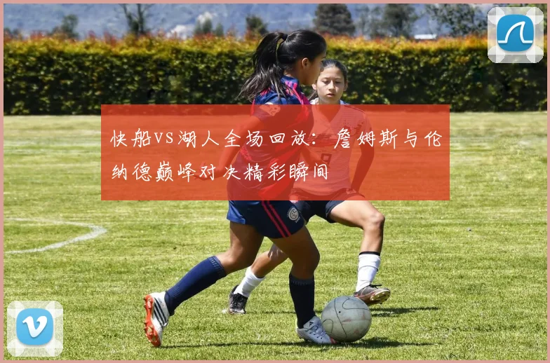 快船vs湖人全场回放:詹姆斯与伦纳德巅峰对决精彩瞬间