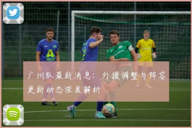 广州队最新消息:外援调整与阵容更新动态深度解析