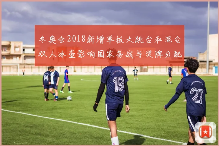 冬奥会2018新增单板大跳台和混合双人冰壶影响国家备战与奖牌分配