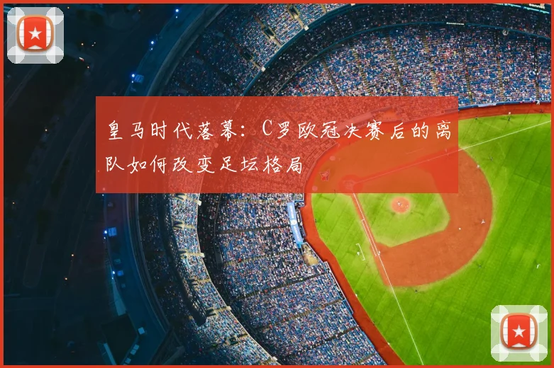 皇马时代落幕:C罗欧冠决赛后的离队如何改变足坛格局