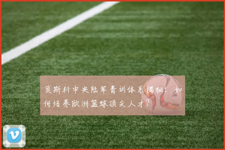 莫斯科中央陆军青训体系揭秘：如何培养欧洲篮球顶尖人才？