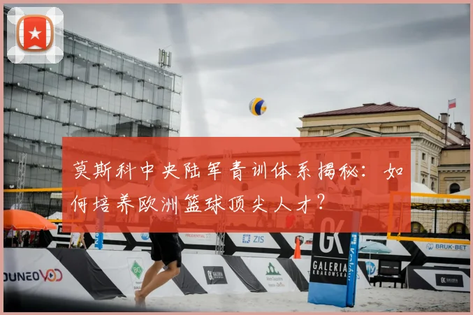 莫斯科中央陆军青训体系揭秘：如何培养欧洲篮球顶尖人才？