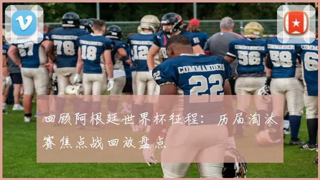 回顾阿根廷世界杯征程：历届淘汰赛焦点战回放盘点