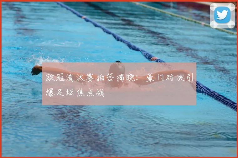 欧冠淘汰赛抽签揭晓:豪门对决引爆足坛焦点战