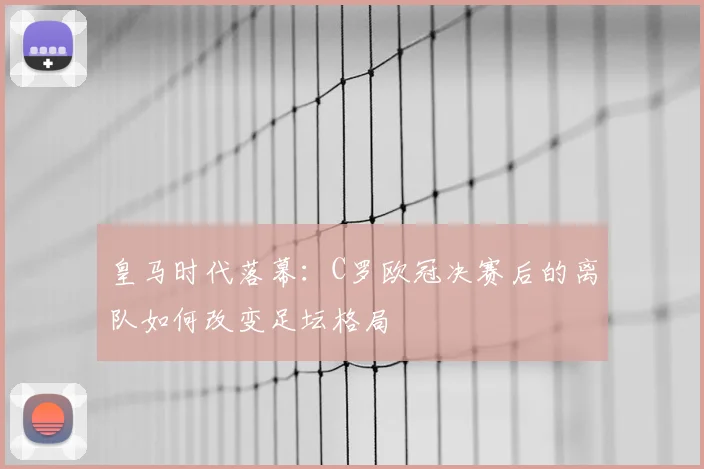 皇马时代落幕：C罗欧冠决赛后的离队如何改变足坛格局