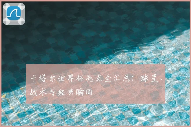 卡塔尔世界杯亮点全汇总:球星、战术与经典瞬间