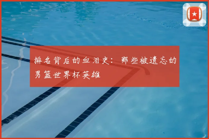 排名背后的血泪史:那些被遗忘的男篮世界杯英雄