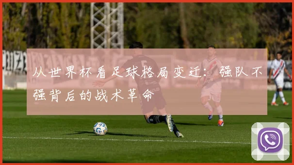 从世界杯看足球格局变迁：强队不强背后的战术革命