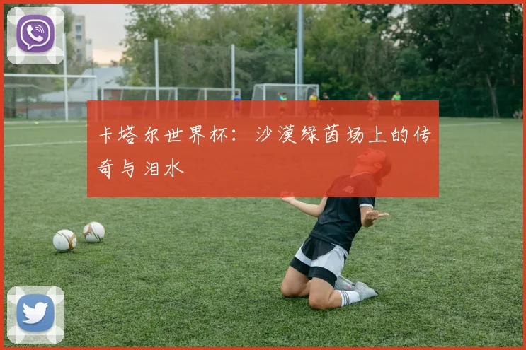 卡塔尔世界杯:沙漠绿茵场上的传奇与泪水