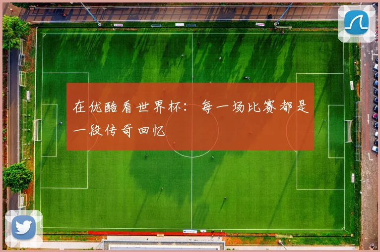 在优酷看世界杯：每一场比赛都是一段传奇回忆