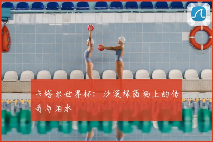 卡塔尔世界杯:沙漠绿茵场上的传奇与泪水