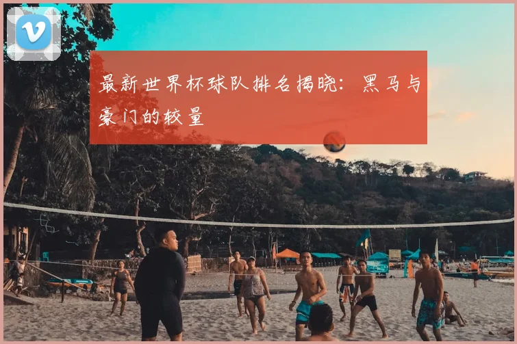 最新世界杯球队排名揭晓：黑马与豪门的较量