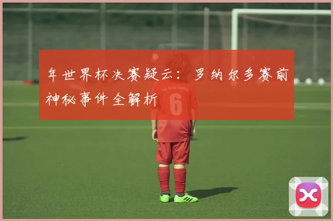 年世界杯决赛疑云：罗纳尔多赛前神秘事件全解析