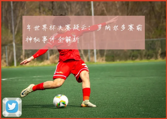 年世界杯决赛疑云:罗纳尔多赛前神秘事件全解析