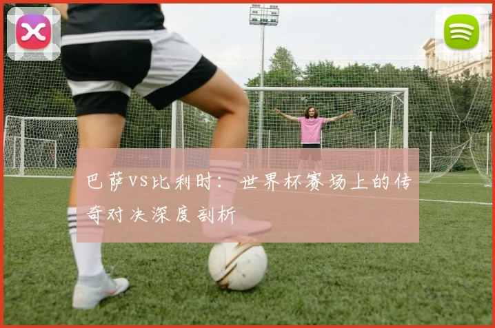 巴萨vs比利时：世界杯赛场上的传奇对决深度剖析