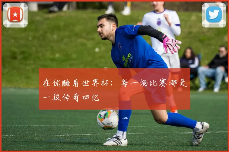 在优酷看世界杯：每一场比赛都是一段传奇回忆