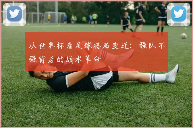 从世界杯看足球格局变迁：强队不强背后的战术革命