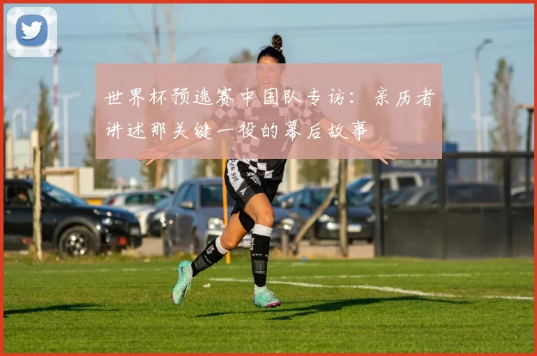世界杯预选赛中国队专访：亲历者讲述那关键一役的幕后故事