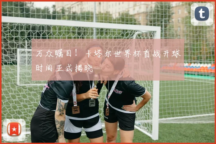 万众瞩目！卡塔尔世界杯首战开球时间正式揭晓