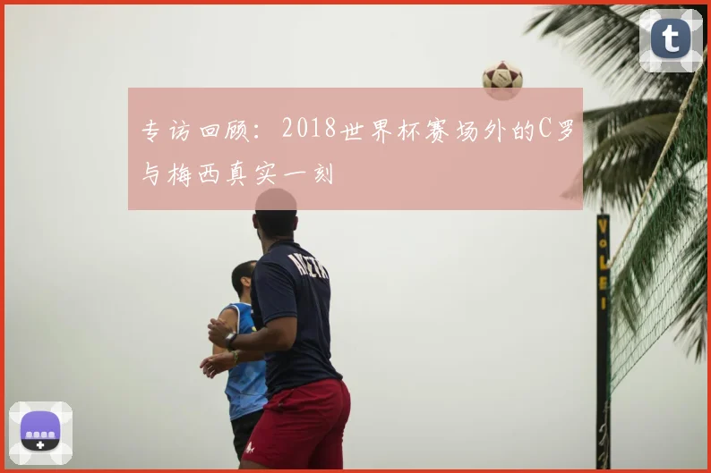 专访回顾:2018世界杯赛场外的C罗与梅西真实一刻