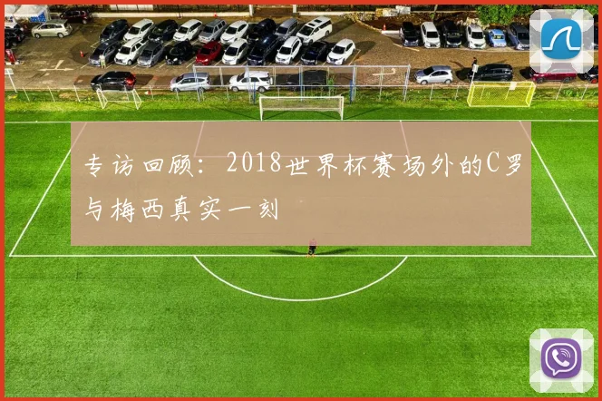 专访回顾:2018世界杯赛场外的C罗与梅西真实一刻