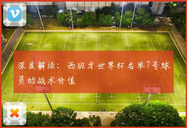 深度解读：西班牙世界杯名单7号球员的战术价值