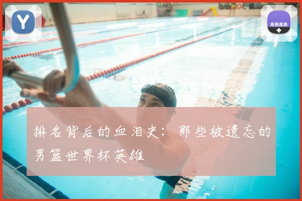 排名背后的血泪史:那些被遗忘的男篮世界杯英雄