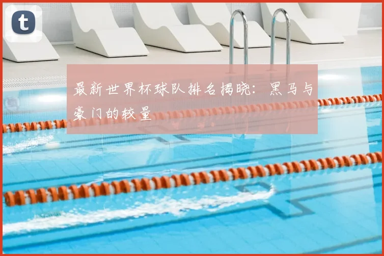 最新世界杯球队排名揭晓：黑马与豪门的较量